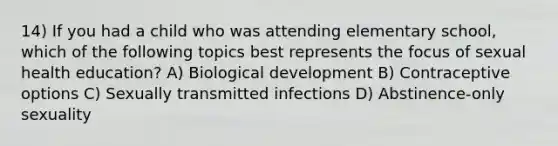 14) If you had a child who was attending elementary school, which of the following topics best represents the focus of sexual health education? A) Biological development B) Contraceptive options C) Sexually transmitted infections D) Abstinence-only sexuality