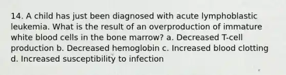 14. A child has just been diagnosed with acute lymphoblastic leukemia. What is the result of an overproduction of immature white blood cells in the bone marrow? a. Decreased T-cell production b. Decreased hemoglobin c. Increased blood clotting d. Increased susceptibility to infection