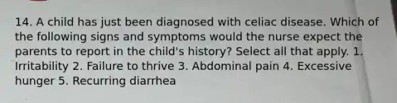 14. A child has just been diagnosed with celiac disease. Which of the following signs and symptoms would the nurse expect the parents to report in the child's history? Select all that apply. 1. Irritability 2. Failure to thrive 3. Abdominal pain 4. Excessive hunger 5. Recurring diarrhea