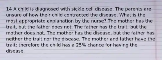 14 A child is diagnosed with sickle cell disease. The parents are unsure of how their child contracted the disease. What is the most appropriate explanation by the nurse? The mother has the trait, but the father does not. The father has the trait, but the mother does not. The mother has the disease, but the father has neither the trait nor the disease. The mother and father have the trait; therefore the child has a 25% chance for having the disease.