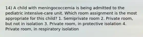 14) A child with meningococcemia is being admitted to the pediatric intensive-care unit. Which room assignment is the most appropriate for this child? 1. Semiprivate room 2. Private room, but not in isolation 3. Private room, in protective isolation 4. Private room, in respiratory isolation