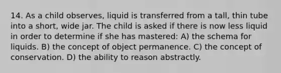 14. As a child observes, liquid is transferred from a tall, thin tube into a short, wide jar. The child is asked if there is now less liquid in order to determine if she has mastered: A) the schema for liquids. B) the concept of object permanence. C) the concept of conservation. D) the ability to reason abstractly.