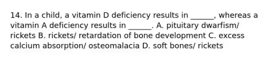 14. In a child, a vitamin D deficiency results in ______, whereas a vitamin A deficiency results in ______. A. pituitary dwarfism/ rickets B. rickets/ retardation of <a href='https://www.questionai.com/knowledge/k5keL4Exkf-bone-development' class='anchor-knowledge'>bone development</a> C. excess calcium absorption/ osteomalacia D. soft bones/ rickets