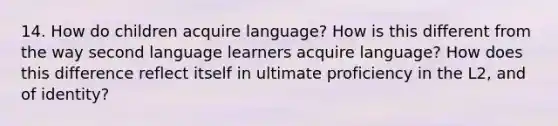 14. How do children acquire language? How is this different from the way second language learners acquire language? How does this difference reflect itself in ultimate proficiency in the L2, and of identity?