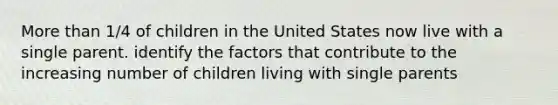 More than 1/4 of children in the United States now live with a single parent. identify the factors that contribute to the increasing number of children living with single parents