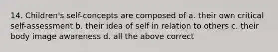 14. Children's self-concepts are composed of a. their own critical self-assessment b. their idea of self in relation to others c. their body image awareness d. all the above correct