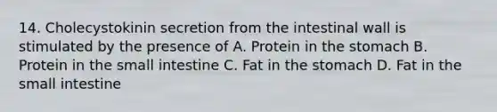 14. Cholecystokinin secretion from the intestinal wall is stimulated by the presence of A. Protein in the stomach B. Protein in the small intestine C. Fat in the stomach D. Fat in the small intestine