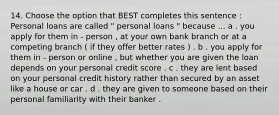 14. Choose the option that BEST completes this sentence : Personal loans are called " personal loans " because ... a . you apply for them in - person , at your own bank branch or at a competing branch ( if they offer better rates ) . b . you apply for them in - person or online , but whether you are given the loan depends on your personal credit score . c . they are lent based on your personal credit history rather than secured by an asset like a house or car . d . they are given to someone based on their personal familiarity with their banker .