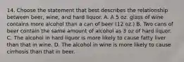 14. Choose the statement that best describes the relationship between beer, wine, and hard liquor. A. A 5 oz. glass of wine contains more alcohol than a can of beer (12 oz.) B. Two cans of beer contain the same amount of alcohol as 3 oz of hard liquor. C. The alcohol in hard liquor is more likely to cause fatty liver than that in wine. D. The alcohol in wine is more likely to cause cirrhosis than that in beer.