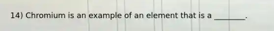 14) Chromium is an example of an element that is a ________.