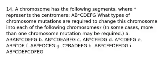 14. A chromosome has the following segments, where * represents the centromere: AB*CDEFG What types of chromosome mutations are required to change this chromosome into each of the following chromosomes? (In some cases, more than one chromosome mutation may be required.) a. ABAB*CDEFG b. AB*CDEABFG c. AB*CFEDG d. A*CDEFG e. AB*CDE f. AB*EDCFG g. C*BADEFG h. AB*CFEDFEDG i. AB*CDEFCDFEG