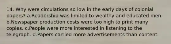 14. Why were circulations so low in the early days of colonial papers? a.Readership was limited to wealthy and educated men. b.Newspaper production costs were too high to print many copies. c.People were more interested in listening to the telegraph. d.Papers carried more advertisements than content.