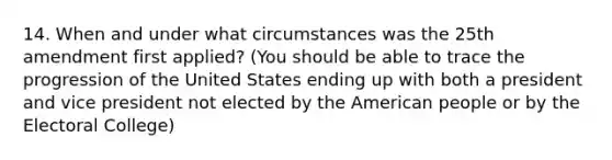 14. When and under what circumstances was the 25th amendment first applied? (You should be able to trace the progression of the United States ending up with both a president and vice president not elected by the American people or by the Electoral College)