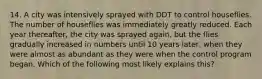 14. A city was intensively sprayed with DDT to control houseflies. The number of houseflies was immediately greatly reduced. Each year thereafter, the city was sprayed again, but the flies gradually increased in numbers until 10 years later, when they were almost as abundant as they were when the control program began. Which of the following most likely explains this?