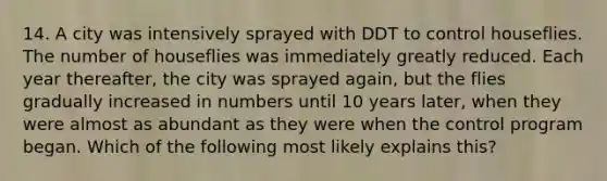 14. A city was intensively sprayed with DDT to control houseflies. The number of houseflies was immediately greatly reduced. Each year thereafter, the city was sprayed again, but the flies gradually increased in numbers until 10 years later, when they were almost as abundant as they were when the control program began. Which of the following most likely explains this?