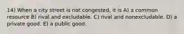 14) When a city street is not congested, it is A) a common resource B) rival and excludable. C) rival and nonexcludable. D) a private good. E) a public good.