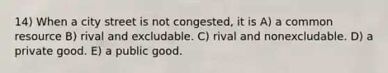 14) When a city street is not congested, it is A) a common resource B) rival and excludable. C) rival and nonexcludable. D) a private good. E) a public good.