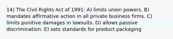 14) The Civil Rights Act of 1991: A) limits union powers. B) mandates affirmative action in all private business firms. C) limits punitive damages in lawsuits. D) allows passive discrimination. E) sets standards for product packaging