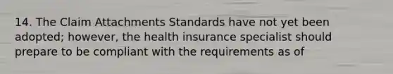 14. The Claim Attachments Standards have not yet been adopted; however, the health insurance specialist should prepare to be compliant with the requirements as of