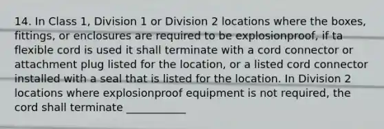 14. In Class 1, Division 1 or Division 2 locations where the boxes, fittings, or enclosures are required to be explosionproof, if ta flexible cord is used it shall terminate with a cord connector or attachment plug listed for the location, or a listed cord connector installed with a seal that is listed for the location. In Division 2 locations where explosionproof equipment is not required, the cord shall terminate ___________