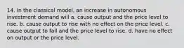 14. In the classical model, an increase in autonomous investment demand will a. cause output and the price level to rise. b. cause output to rise with no effect on the price level. c. cause output to fall and the price level to rise. d. have no effect on output or the price level.