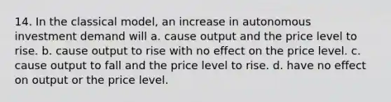 14. In the classical model, an increase in autonomous investment demand will a. cause output and the price level to rise. b. cause output to rise with no effect on the price level. c. cause output to fall and the price level to rise. d. have no effect on output or the price level.