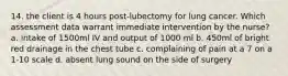 14. the client is 4 hours post-lubectomy for lung cancer. Which assessment data warrant immediate intervention by the nurse? a. intake of 1500ml IV and output of 1000 ml b. 450ml of bright red drainage in the chest tube c. complaining of pain at a 7 on a 1-10 scale d. absent lung sound on the side of surgery