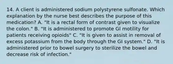 14. A client is administered sodium polystyrene sulfonate. Which explanation by the nurse best describes the purpose of this medication? A. "It is a rectal form of contrast given to visualize the colon." B. "It is administered to promote Gl motility for patients receiving opioids" C. "It is given to assist in removal of excess potassium from the body through the GI system." D. "It is administered prior to bowel surgery to sterilize the bowel and decrease risk of infection."