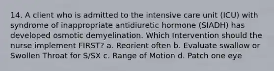 14. A client who is admitted to the intensive care unit (ICU) with syndrome of inappropriate antidiuretic hormone (SIADH) has developed osmotic demyelination. Which Intervention should the nurse implement FIRST? a. Reorient often b. Evaluate swallow or Swollen Throat for S/SX c. Range of Motion d. Patch one eye