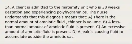 14. A client is admitted to the maternity unit who is 38 weeks gestation and experiencing polyhydramnios. The nurse understands that this diagnosis means that: A) There is the normal amount of amniotic fluid , thinner is volume. B) A less-than normal amount of amniotic fluid is present. C) An excessive amount of amniotic fluid is present. D) A leak is causing fluid to accumulate outside the amniotic sac.