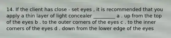 14. If the client has close - set eyes , it is recommended that you apply a thin layer of light concealer _________ a . up from the top of the eyes b . to the outer corners of the eyes c . to the inner corners of the eyes d . down from the lower edge of the eyes