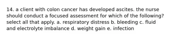 14. a client with colon cancer has developed ascites. the nurse should conduct a focused assessment for which of the following? select all that apply. a. respiratory distress b. bleeding c. fluid and electrolyte imbalance d. weight gain e. infection