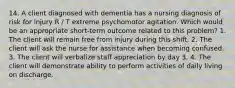 14. A client diagnosed with dementia has a nursing diagnosis of risk for injury R / T extreme psychomotor agitation. Which would be an appropriate short-term outcome related to this problem? 1. The client will remain free from injury during this shift. 2. The client will ask the nurse for assistance when becoming confused. 3. The client will verbalize staff appreciation by day 3. 4. The client will demonstrate ability to perform activities of daily living on discharge.