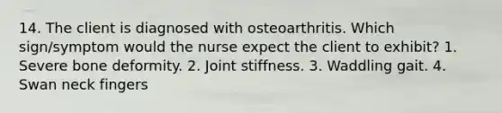 14. The client is diagnosed with osteoarthritis. Which sign/symptom would the nurse expect the client to exhibit? 1. Severe bone deformity. 2. Joint stiffness. 3. Waddling gait. 4. Swan neck fingers