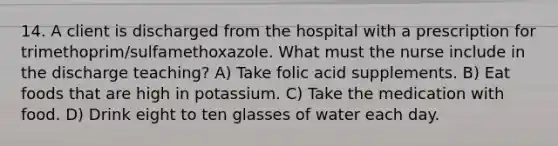 14. A client is discharged from the hospital with a prescription for trimethoprim/sulfamethoxazole. What must the nurse include in the discharge teaching? A) Take folic acid supplements. B) Eat foods that are high in potassium. C) Take the medication with food. D) Drink eight to ten glasses of water each day.