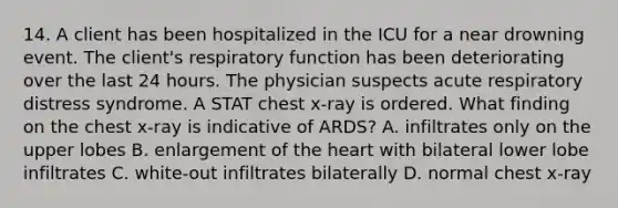 14. A client has been hospitalized in the ICU for a near drowning event. The client's respiratory function has been deteriorating over the last 24 hours. The physician suspects acute respiratory distress syndrome. A STAT chest x-ray is ordered. What finding on the chest x-ray is indicative of ARDS? A. infiltrates only on the upper lobes B. enlargement of the heart with bilateral lower lobe infiltrates C. white-out infiltrates bilaterally D. normal chest x-ray