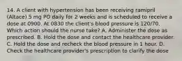 14. A client with hypertension has been receiving ramipril (Altace) 5 mg PO daily for 2 weeks and is scheduled to receive a dose at 0900. At 0830 the client's blood pressure is 120/70. Which action should the nurse take? A. Administer the dose as prescribed. B. Hold the dose and contact the healthcare provider. C. Hold the dose and recheck the blood pressure in 1 hour. D. Check the healthcare provider's prescription to clarify the dose