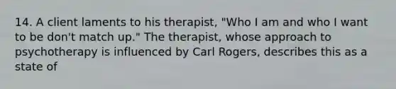 14. A client laments to his therapist, "Who I am and who I want to be don't match up." The therapist, whose approach to psychotherapy is influenced by Carl Rogers, describes this as a state of