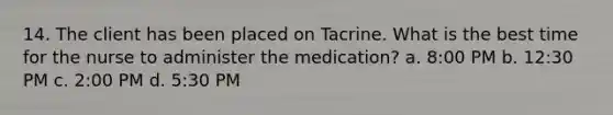 14. The client has been placed on Tacrine. What is the best time for the nurse to administer the medication? a. 8:00 PM b. 12:30 PM c. 2:00 PM d. 5:30 PM