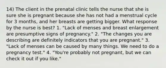 14) The client in the prenatal clinic tells the nurse that she is sure she is pregnant because she has not had a menstrual cycle for 3 months, and her breasts are getting bigger. What response by the nurse is best? 1. "Lack of menses and breast enlargement are presumptive signs of pregnancy." 2. "The changes you are describing are definitely indicators that you are pregnant." 3. "Lack of menses can be caused by many things. We need to do a pregnancy test." 4. "You're probably not pregnant, but we can check it out if you like."