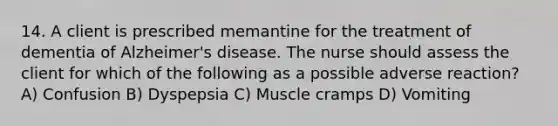 14. A client is prescribed memantine for the treatment of dementia of Alzheimer's disease. The nurse should assess the client for which of the following as a possible adverse reaction? A) Confusion B) Dyspepsia C) Muscle cramps D) Vomiting