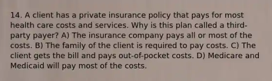 14. A client has a private insurance policy that pays for most health care costs and services. Why is this plan called a third-party payer? A) The insurance company pays all or most of the costs. B) The family of the client is required to pay costs. C) The client gets the bill and pays out-of-pocket costs. D) Medicare and Medicaid will pay most of the costs.