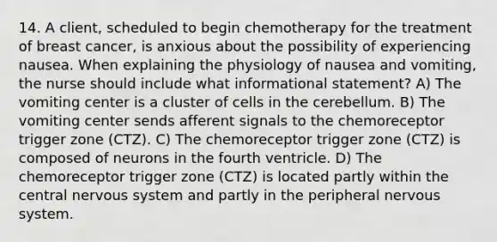 14. A client, scheduled to begin chemotherapy for the treatment of breast cancer, is anxious about the possibility of experiencing nausea. When explaining the physiology of nausea and vomiting, the nurse should include what informational statement? A) The vomiting center is a cluster of cells in the cerebellum. B) The vomiting center sends afferent signals to the chemoreceptor trigger zone (CTZ). C) The chemoreceptor trigger zone (CTZ) is composed of neurons in the fourth ventricle. D) The chemoreceptor trigger zone (CTZ) is located partly within the central nervous system and partly in the peripheral nervous system.