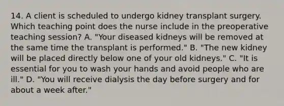 14. A client is scheduled to undergo kidney transplant surgery. Which teaching point does the nurse include in the preoperative teaching session? A. "Your diseased kidneys will be removed at the same time the transplant is performed." B. "The new kidney will be placed directly below one of your old kidneys." C. "It is essential for you to wash your hands and avoid people who are ill." D. "You will receive dialysis the day before surgery and for about a week after."