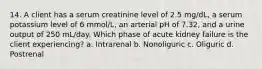 14. A client has a serum creatinine level of 2.5 mg/dL, a serum potassium level of 6 mmol/L, an arterial pH of 7.32, and a urine output of 250 mL/day. Which phase of acute kidney failure is the client experiencing? a. Intrarenal b. Nonoliguric c. Oliguric d. Postrenal