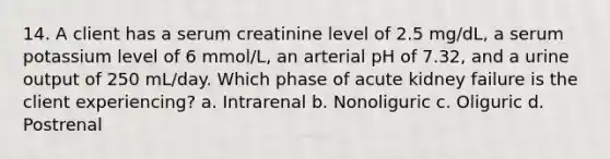 14. A client has a serum creatinine level of 2.5 mg/dL, a serum potassium level of 6 mmol/L, an arterial pH of 7.32, and a urine output of 250 mL/day. Which phase of acute kidney failure is the client experiencing? a. Intrarenal b. Nonoliguric c. Oliguric d. Postrenal