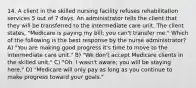 14. A client in the skilled nursing facility refuses rehabilitation services 5 out of 7 days. An administrator tells the client that they will be transferred to the intermediate care unit. The client states, "Medicare is paying my bill; you can't transfer me." Which of the following is the best response by the nurse administrator? A) "You are making good progress it's time to move to the intermediate care unit." B) "We don't accept Medicare clients in the skilled unit." C) "Oh, I wasn't aware; you will be staying here." D) "Medicare will only pay as long as you continue to make progress toward your goals."