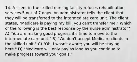 14. A client in the skilled nursing facility refuses rehabilitation services 5 out of 7 days. An administrator tells the client that they will be transferred to the intermediate care unit. The client states, "Medicare is paying my bill; you can't transfer me." Which of the following is the best response by the nurse administrator? A) "You are making good progress it's time to move to the intermediate care unit." B) "We don't accept Medicare clients in the skilled unit." C) "Oh, I wasn't aware; you will be staying here." D) "Medicare will only pay as long as you continue to make progress toward your goals."