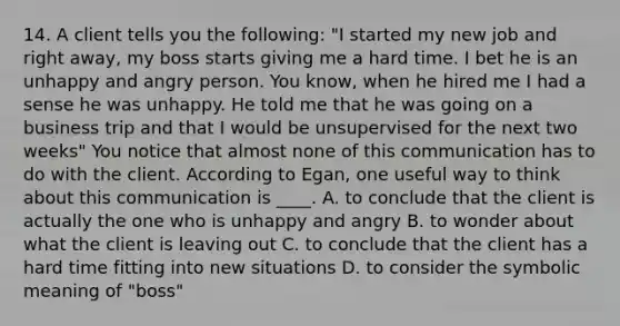 14. A client tells you the following: "I started my new job and right away, my boss starts giving me a hard time. I bet he is an unhappy and angry person. You know, when he hired me I had a sense he was unhappy. He told me that he was going on a business trip and that I would be unsupervised for the next two weeks" You notice that almost none of this communication has to do with the client. According to Egan, one useful way to think about this communication is ____. A. to conclude that the client is actually the one who is unhappy and angry B. to wonder about what the client is leaving out C. to conclude that the client has a hard time fitting into new situations D. to consider the symbolic meaning of "boss"