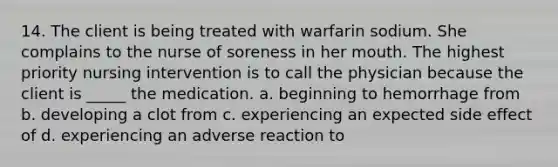 14. The client is being treated with warfarin sodium. She complains to the nurse of soreness in her mouth. The highest priority nursing intervention is to call the physician because the client is _____ the medication. a. beginning to hemorrhage from b. developing a clot from c. experiencing an expected side effect of d. experiencing an adverse reaction to